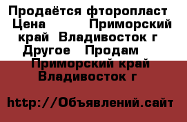 Продаётся фторопласт › Цена ­ 400 - Приморский край, Владивосток г. Другое » Продам   . Приморский край,Владивосток г.